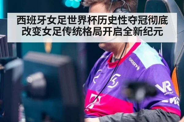 西班牙女足世界杯历史性夺冠彻底改变女足传统格局开启全新纪元